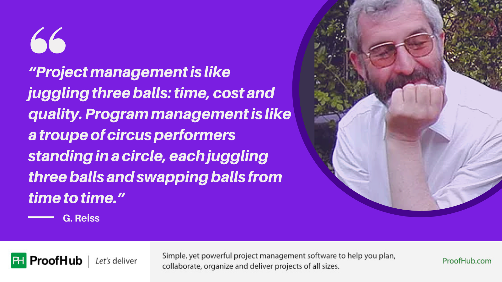Project management is like juggling three balls: time, cost and quality. Program management is like a troupe of circus performers standing in a circle, each juggling three balls and swapping balls from time to time quote byG. Reiss