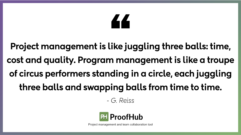 Project management is like juggling three balls: time, cost and quality. Program management is like a troupe of circus performers standing in a circle, each juggling three balls and swapping balls from time to time by G. Reisis