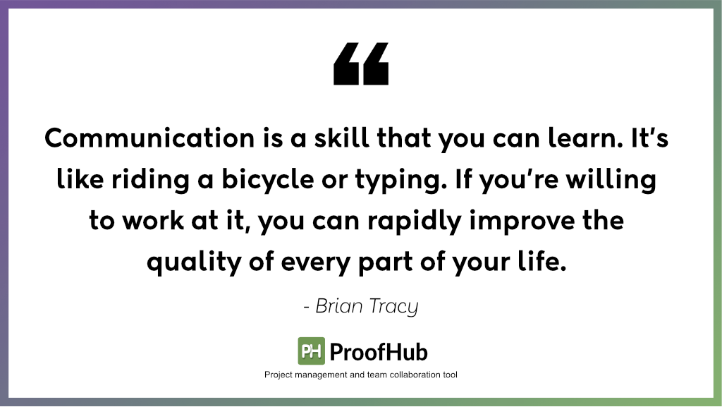 Communication is a skill that you can learn. It’s like riding a bicycle or typing. If you’re willing to work at it, you can rapidly improve the quality of every part of your life by Brian Tracy